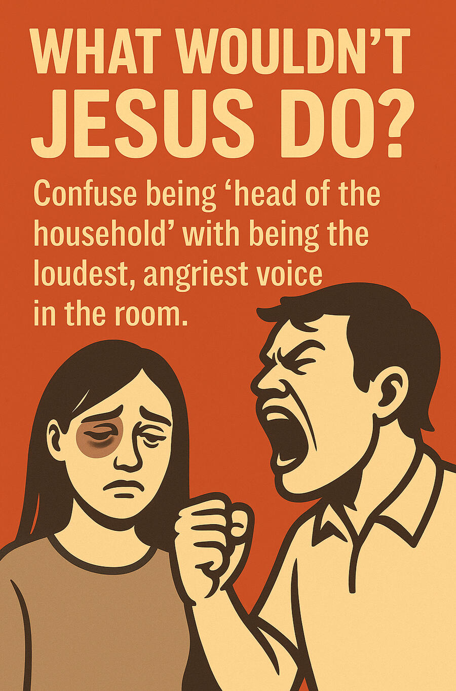 What Wouldn’t Jesus Do? Confuse being "head of household" with being the loudest, angriest voice in the room. What Wouldn’t Jesus Do? Confuse being "head of household" with being the loudest, angriest voice in the room.